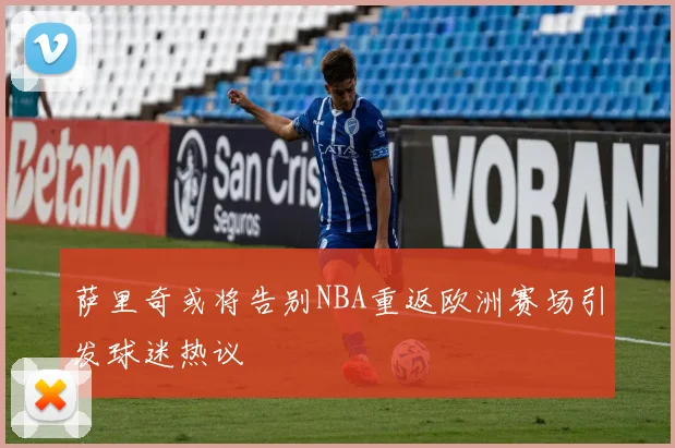 萨里奇或将告别NBA重返欧洲赛场引发球迷热议