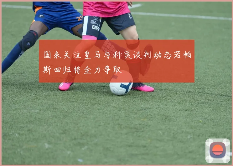 国米关注皇马与科莫谈判动态若帕斯回归将全力争取