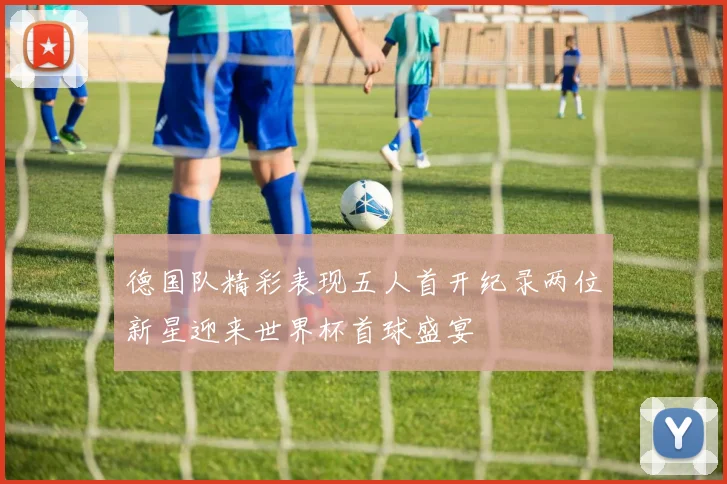 德国队精彩表现五人首开纪录两位新星迎来世界杯首球盛宴