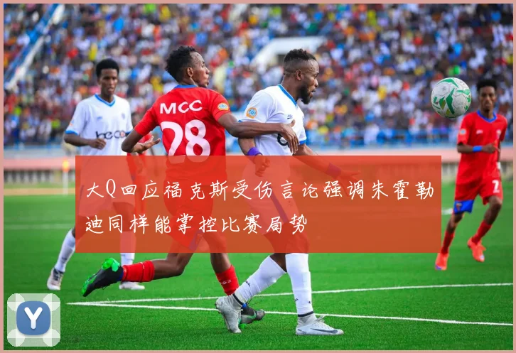 大Q回应福克斯受伤言论强调朱霍勒迪同样能掌控比赛局势