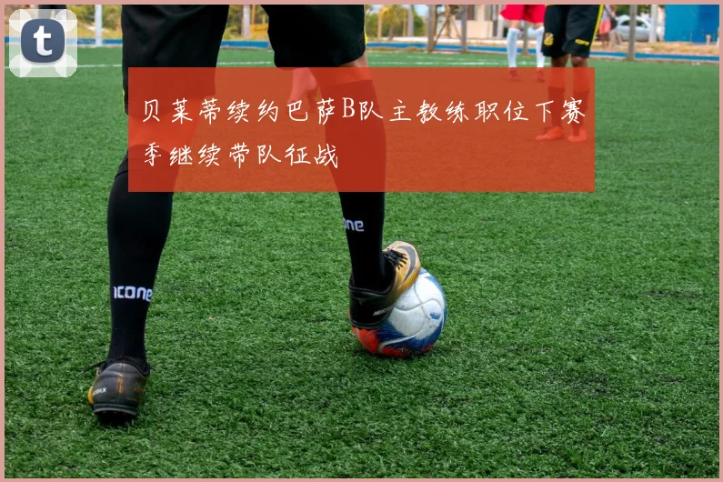 贝莱蒂续约巴萨B队主教练职位下赛季继续带队征战