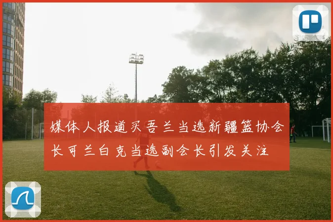 媒体人报道买吾兰当选新疆篮协会长可兰白克当选副会长引发关注
