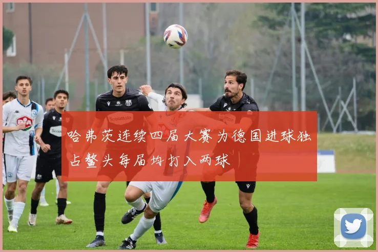 哈弗茨连续四届大赛为德国进球独占鳌头每届均打入两球