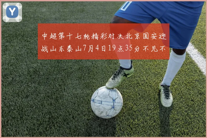 中超第十七轮精彩对决北京国安迎战山东泰山7月4日19点35分不见不散
