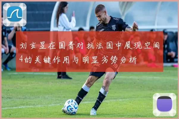 刘玄昱在国青对抗法国中展现空间4的关键作用与明显劣势分析