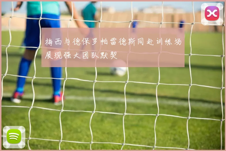 梅西与德保罗帕雷德斯同赴训练场展现强大团队默契