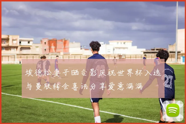 埃德松妻子晒合影庆祝世界杯入选与曼联转会喜讯分享爱意满满