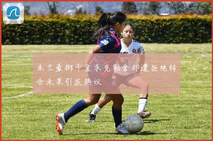米兰豪掷千金求克勒舍却遭拒绝转会未果引发热议