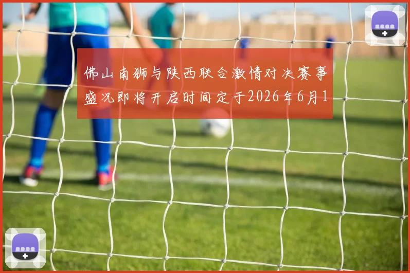 佛山南狮与陕西联合激情对决赛事盛况即将开启时间定于2026年6月14日周日晚上七点半