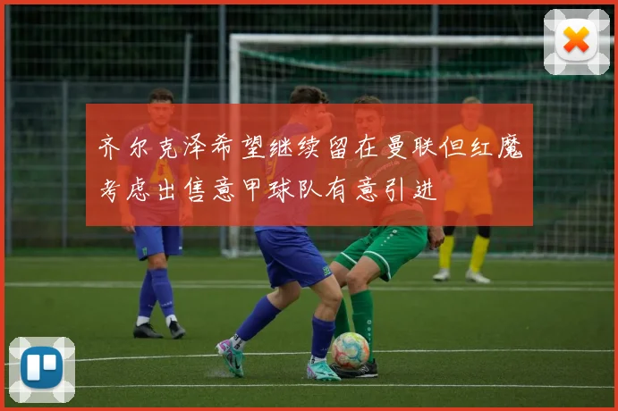 齐尔克泽希望继续留在曼联但红魔考虑出售意甲球队有意引进