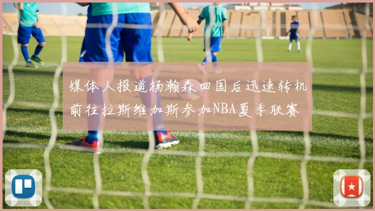 媒体人报道杨瀚森回国后迅速转机前往拉斯维加斯参加NBA夏季联赛