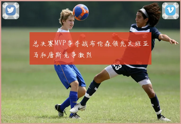 总决赛MVP争夺战布伦森领先文班亚马和唐斯竞争激烈