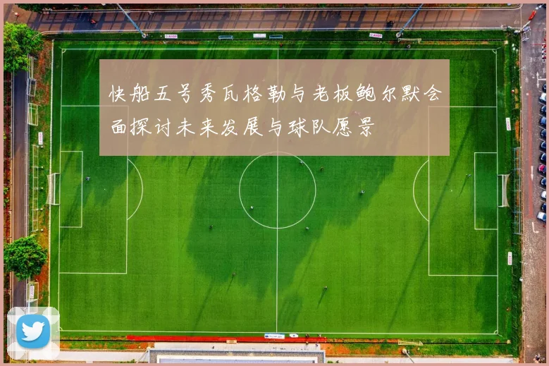 快船五号秀瓦格勒与老板鲍尔默会面探讨未来发展与球队愿景