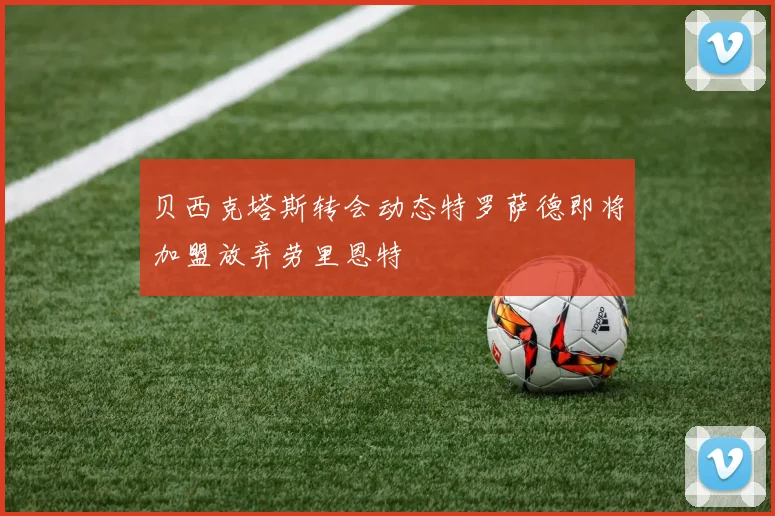贝西克塔斯转会动态特罗萨德即将加盟放弃劳里恩特
