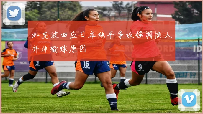 加克波回应日本绝平争议强调换人并非输球原因